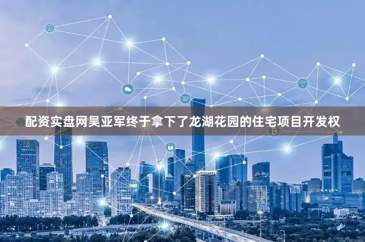 配资实盘网吴亚军终于拿下了龙湖花园的住宅项目开发权