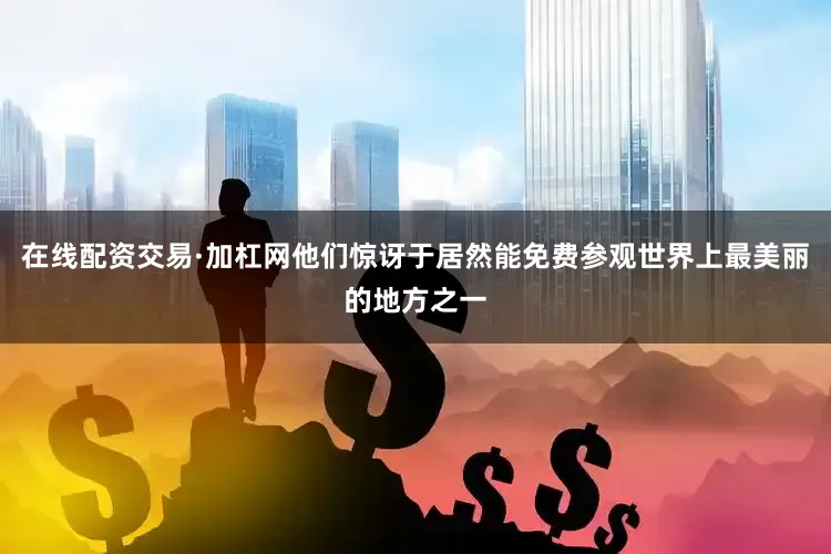 在线配资交易·加杠网他们惊讶于居然能免费参观世界上最美丽的地方之一